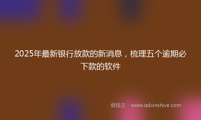 2025年最新银行放款的新消息，梳理五个逾期必下款的软件