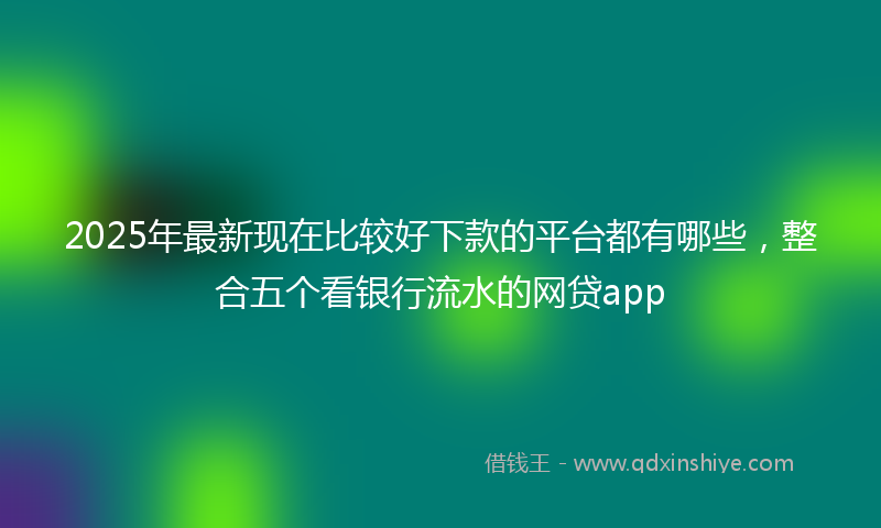 2025年最新现在比较好下款的平台都有哪些，整合五个看银行流水的网贷app