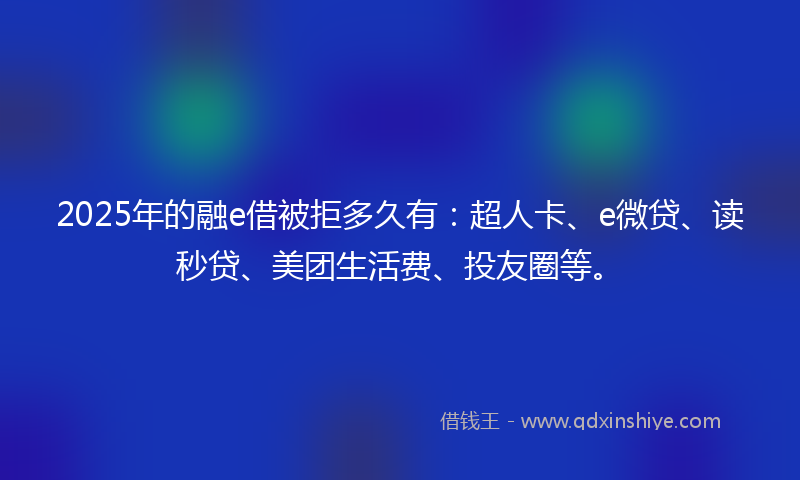 2025年的融e借被拒多久有：超人卡、e微贷、读秒贷、美团生活费、投友圈等。