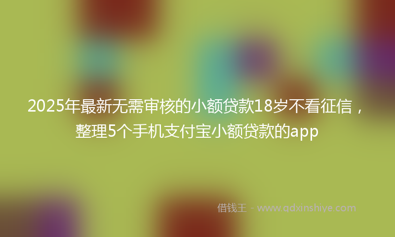 2025年最新无需审核的小额贷款18岁不看征信，整理5个手机支付宝小额贷款的app