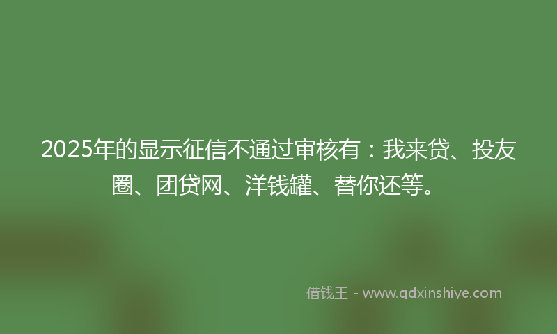 2025年的显示征信不通过审核有：我来贷、投友圈、团贷网、洋钱罐、替你还等。