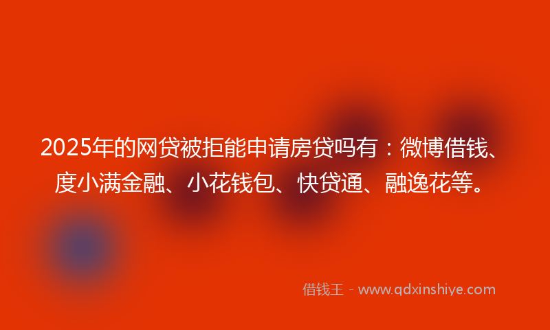2025年的网贷被拒能申请房贷吗有：微博借钱、度小满金融、小花钱包、快贷通、融逸花等。