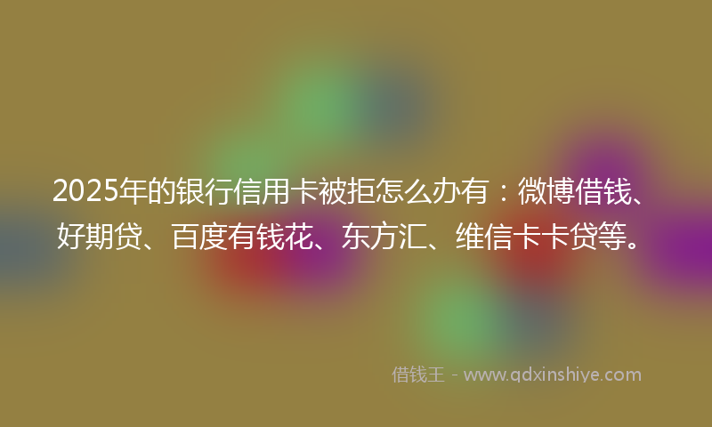 2025年的银行信用卡被拒怎么办有：微博借钱、好期贷、百度有钱花、东方汇、维信卡卡贷等。