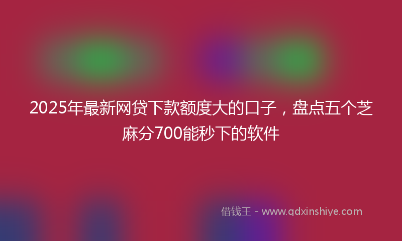 2025年最新网贷下款额度大的口子，盘点五个芝麻分700能秒下的软件