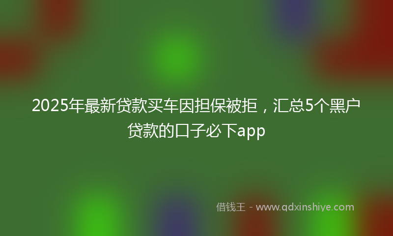 2025年最新贷款买车因担保被拒，汇总5个黑户贷款的口子必下app