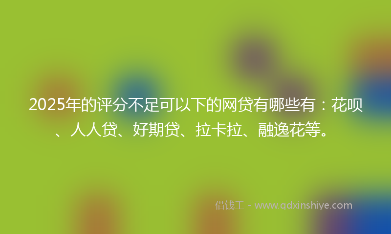 2025年的评分不足可以下的网贷有哪些有：花呗、人人贷、好期贷、拉卡拉、融逸花等。