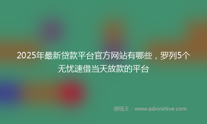 2025年最新贷款平台官方网站有哪些，罗列5个无忧速借当天放款的平台