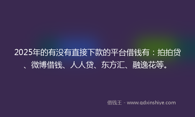 2025年的有没有直接下款的平台借钱有：拍拍贷、微博借钱、人人贷、东方汇、融逸花等。