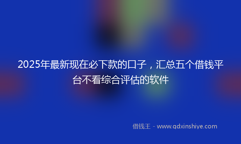 2025年最新现在必下款的口子，汇总五个借钱平台不看综合评估的软件