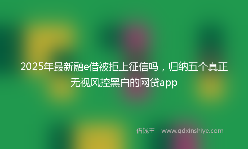 2025年最新融e借被拒上征信吗，归纳五个真正无视风控黑白的网贷app
