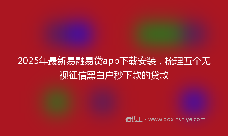 2025年最新易融易贷app下载安装，梳理五个无视征信黑白户秒下款的贷款