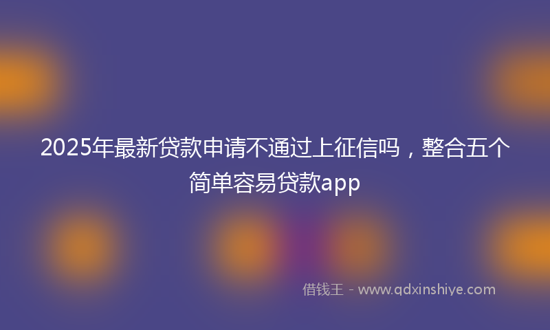 2025年最新贷款申请不通过上征信吗，整合五个简单容易贷款app