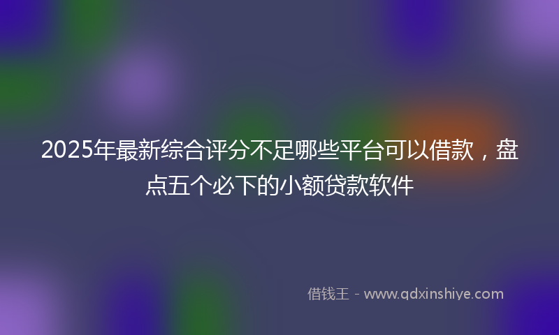 2025年最新综合评分不足哪些平台可以借款，盘点五个必下的小额贷款软件