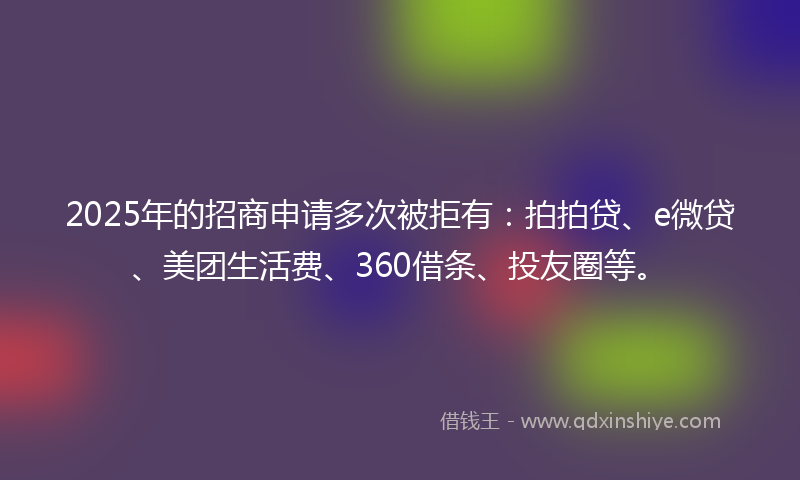 2025年的招商申请多次被拒有：拍拍贷、e微贷、美团生活费、360借条、投友圈等。