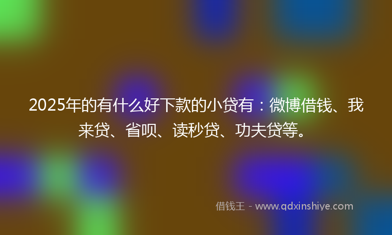 2025年的有什么好下款的小贷有：微博借钱、我来贷、省呗、读秒贷、功夫贷等。