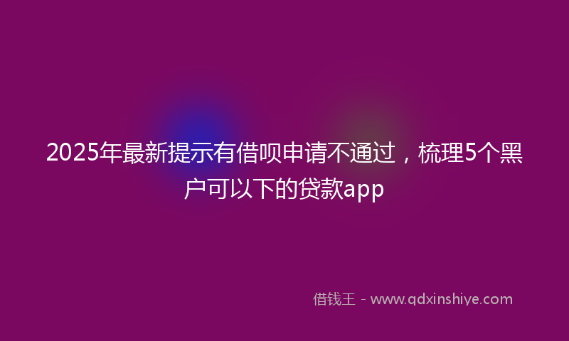 2025年最新提示有借呗申请不通过，梳理5个黑户可以下的贷款app