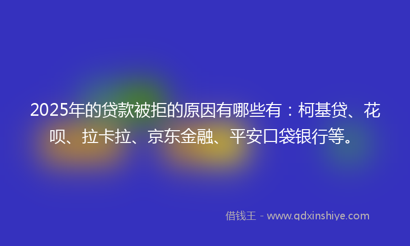 2025年的贷款被拒的原因有哪些有：柯基贷、花呗、拉卡拉、京东金融、平安口袋银行等。