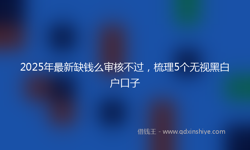2025年最新缺钱么审核不过，梳理5个无视黑白户口子