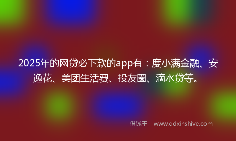2025年的网贷必下款的app有：度小满金融、安逸花、美团生活费、投友圈、滴水贷等。