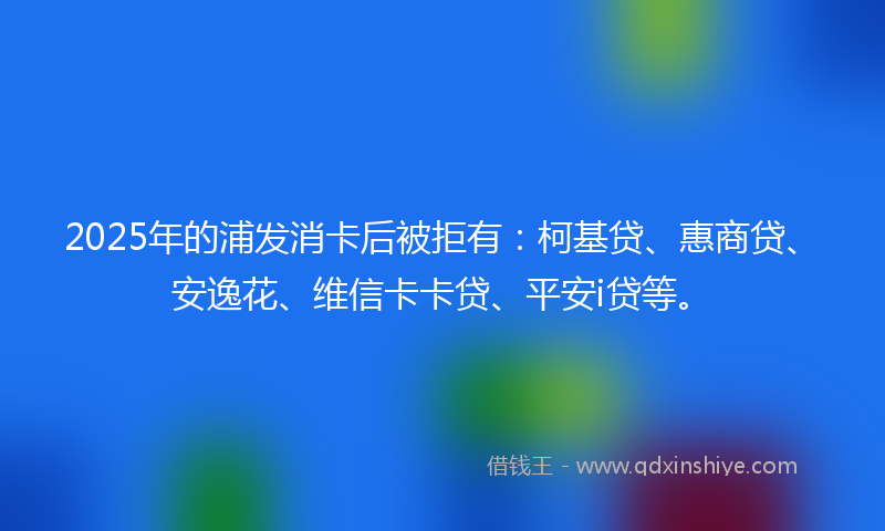 2025年的浦发消卡后被拒有：柯基贷、惠商贷、安逸花、维信卡卡贷、平安i贷等。