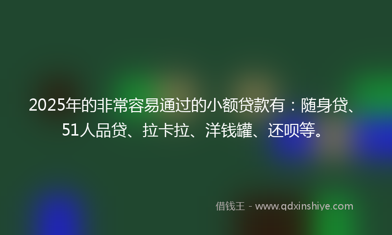 2025年的非常容易通过的小额贷款有：随身贷、51人品贷、拉卡拉、洋钱罐、还呗等。