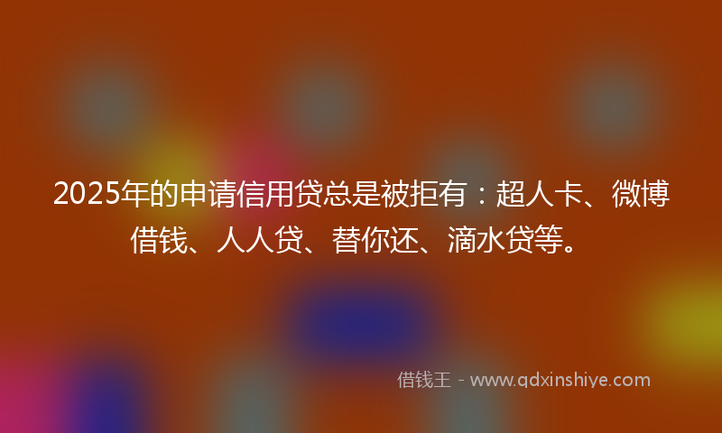 2025年的申请信用贷总是被拒有：超人卡、微博借钱、人人贷、替你还、滴水贷等。