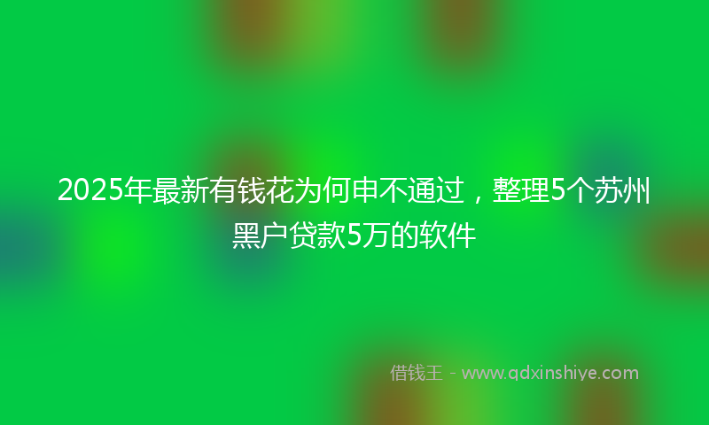 2025年最新有钱花为何申不通过，整理5个苏州黑户贷款5万的软件