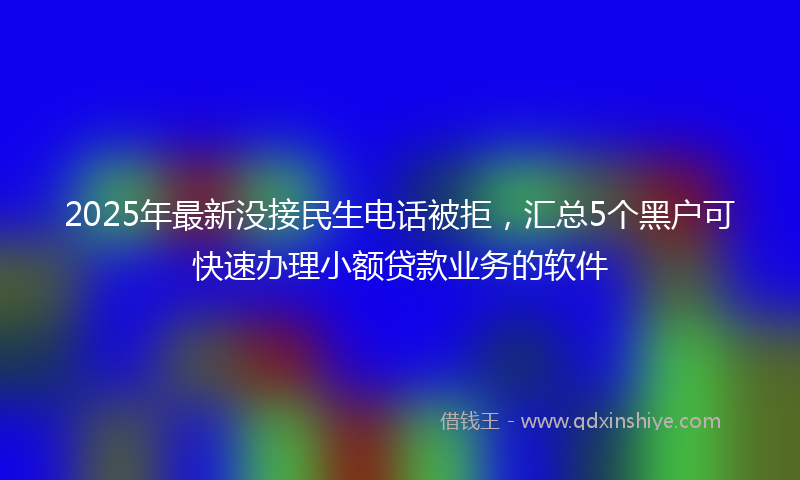2025年最新没接民生电话被拒，汇总5个黑户可快速办理小额贷款业务的软件