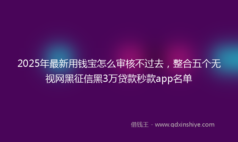 2025年最新用钱宝怎么审核不过去，整合五个无视网黑征信黑3万贷款秒款app名单
