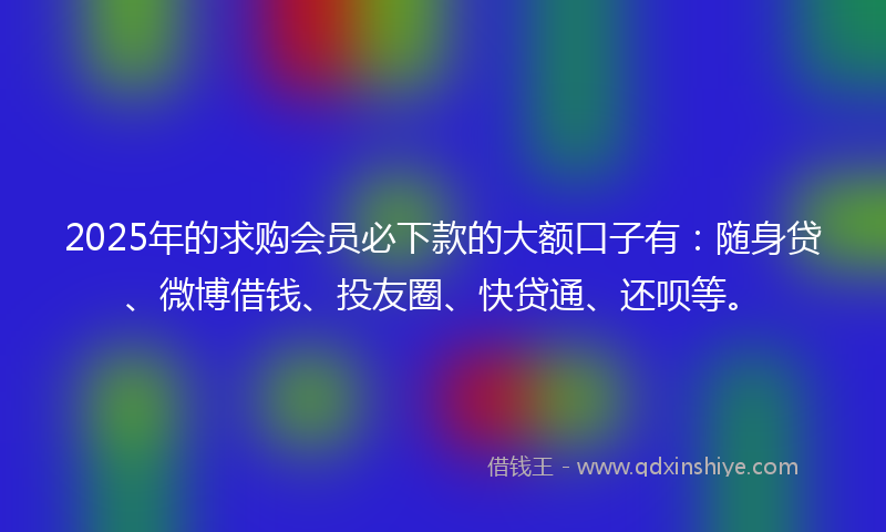 2025年的求购会员必下款的大额口子有：随身贷、微博借钱、投友圈、快贷通、还呗等。