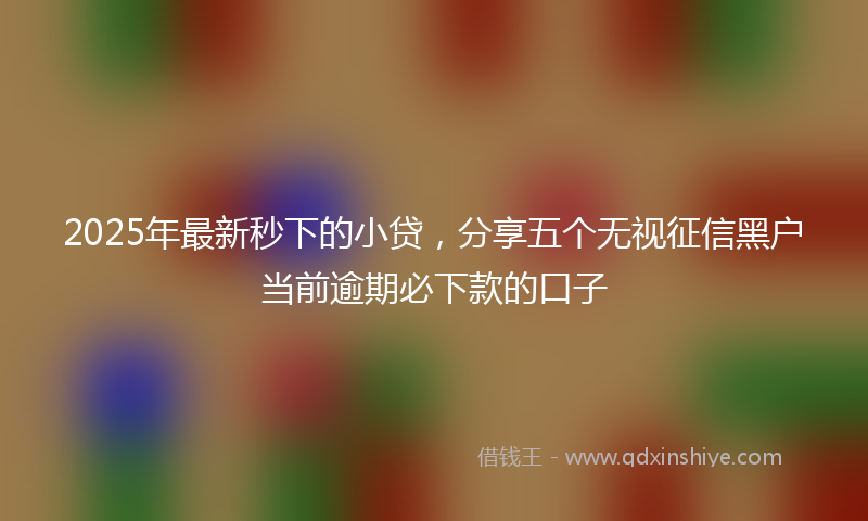 2025年最新秒下的小贷，分享五个无视征信黑户当前逾期必下款的口子