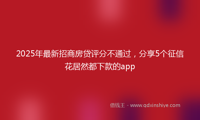 2025年最新招商房贷评分不通过，分享5个征信花居然都下款的app