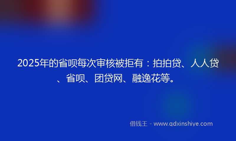 2025年的省呗每次审核被拒有：拍拍贷、人人贷、省呗、团贷网、融逸花等。