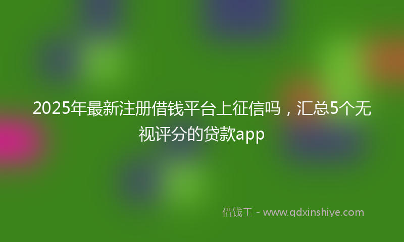 2025年最新注册借钱平台上征信吗，汇总5个无视评分的贷款app