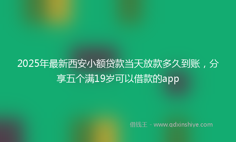2025年最新西安小额贷款当天放款多久到账，分享五个满19岁可以借款的app