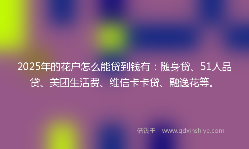 2025年的花户怎么能贷到钱有：随身贷、51人品贷、美团生活费、维信卡卡贷、融逸花等。