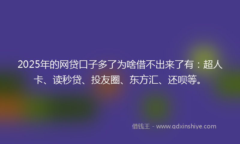 2025年的网贷口子多了为啥借不出来了有：超人卡、读秒贷、投友圈、东方汇、还呗等。