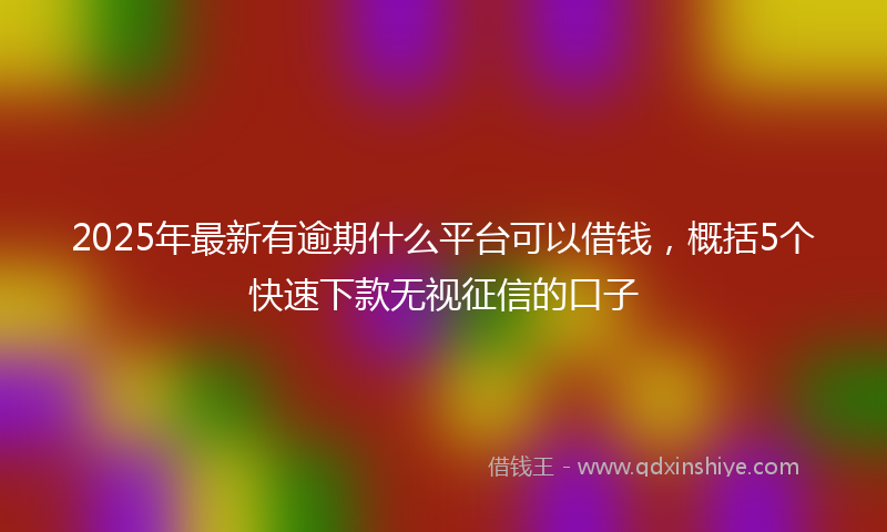 2025年最新有逾期什么平台可以借钱，概括5个快速下款无视征信的口子