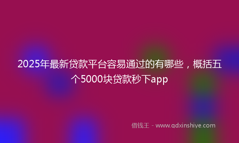 2025年最新贷款平台容易通过的有哪些，概括五个5000块贷款秒下app
