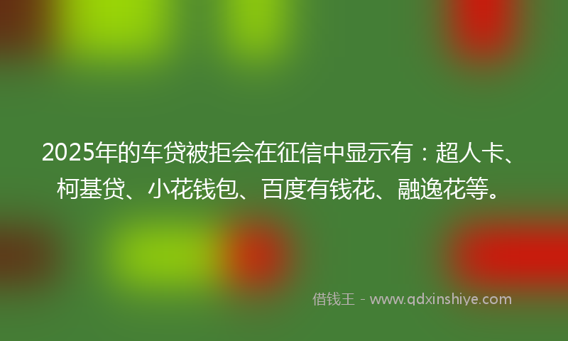 2025年的车贷被拒会在征信中显示有：超人卡、柯基贷、小花钱包、百度有钱花、融逸花等。