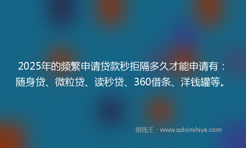 2025年的频繁申请贷款秒拒隔多久才能申请有：随身贷、微粒贷、读秒贷、360借条、洋钱罐等。
