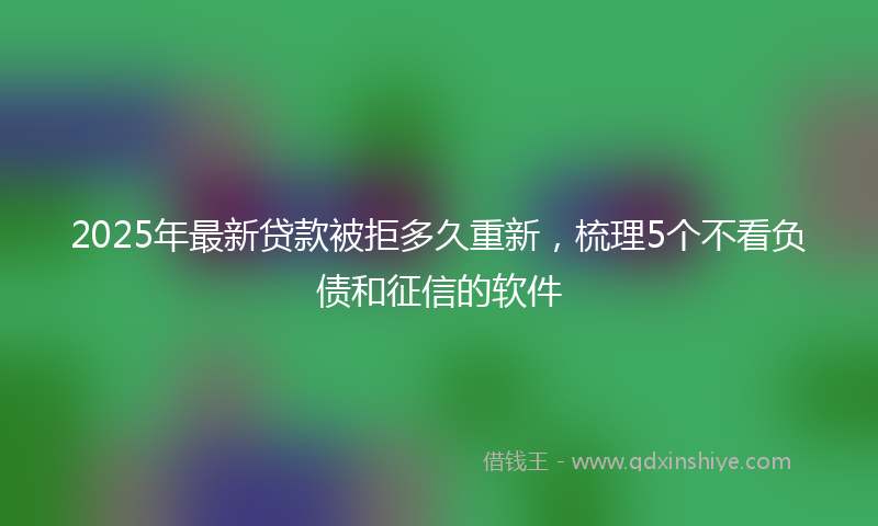 2025年最新贷款被拒多久重新，梳理5个不看负债和征信的软件