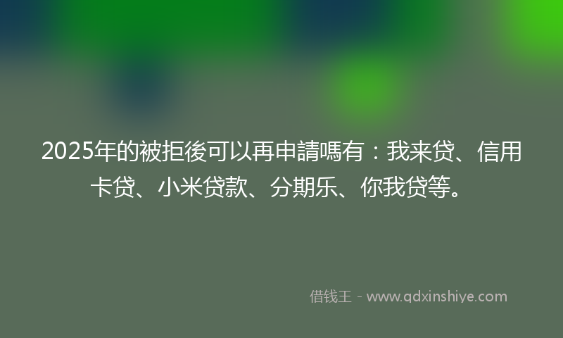 2025年的被拒後可以再申請嗎有：我来贷、信用卡贷、小米贷款、分期乐、你我贷等。