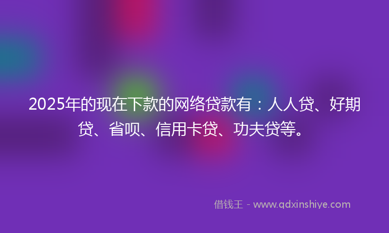 2025年的现在下款的网络贷款有：人人贷、好期贷、省呗、信用卡贷、功夫贷等。