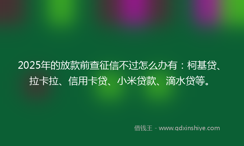2025年的放款前查征信不过怎么办有：柯基贷、拉卡拉、信用卡贷、小米贷款、滴水贷等。
