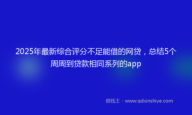 2025年最新综合评分不足能借的网贷，总结5个周周到贷款相同系列的app