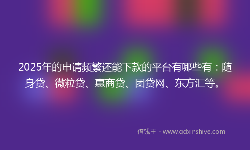 2025年的申请频繁还能下款的平台有哪些有：随身贷、微粒贷、惠商贷、团贷网、东方汇等。