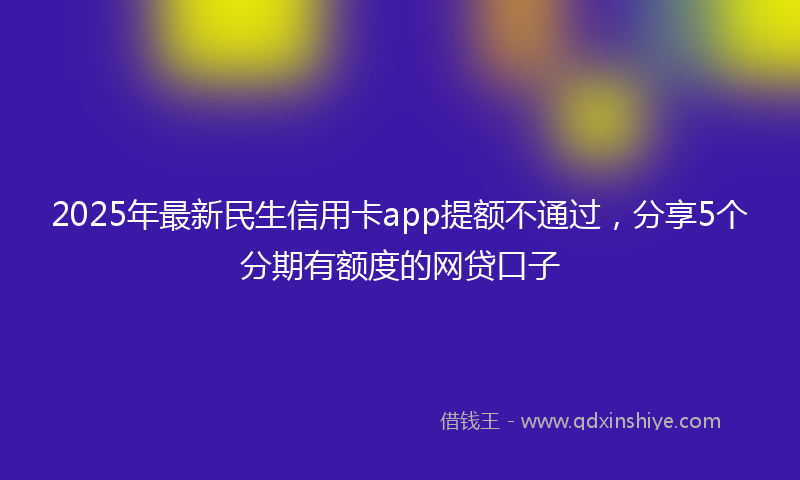 2025年最新民生信用卡app提额不通过，分享5个分期有额度的网贷口子