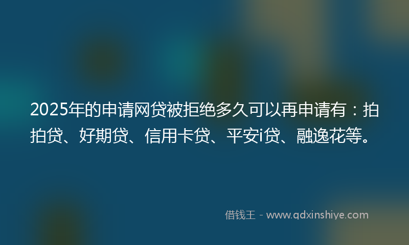 2025年的申请网贷被拒绝多久可以再申请有：拍拍贷、好期贷、信用卡贷、平安i贷、融逸花等。