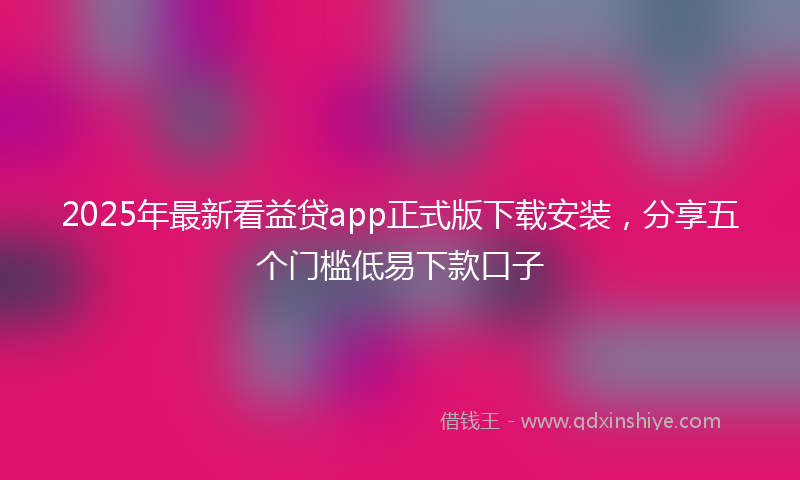 2025年最新看益贷app正式版下载安装，分享五个门槛低易下款口子